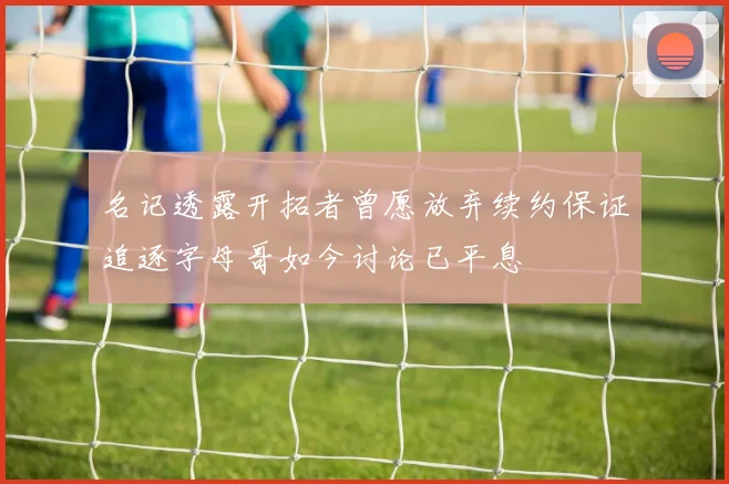 名记透露开拓者曾愿放弃续约保证追逐字母哥如今讨论已平息