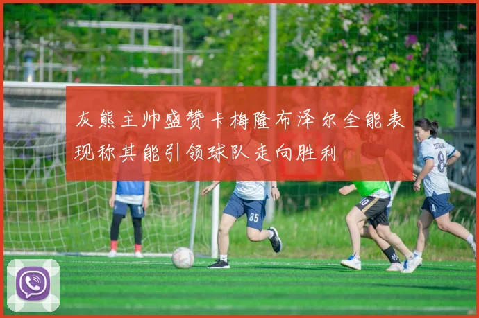 灰熊主帅盛赞卡梅隆布泽尔全能表现称其能引领球队走向胜利