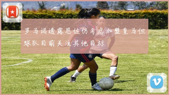 罗马诺透露恩佐仍考虑加盟皇马但球队目前关注其他目标