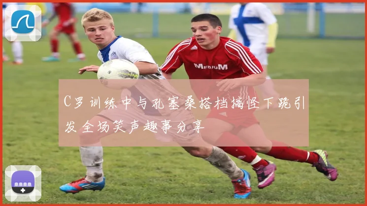 C罗训练中与孔塞桑搭档搞怪下跪引发全场笑声趣事分享