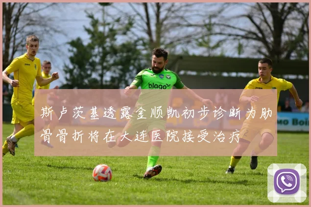 斯卢茨基透露金顺凯初步诊断为肋骨骨折将在大连医院接受治疗
