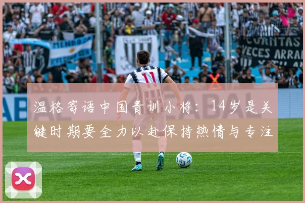 温格寄语中国青训小将：14岁是关键时期要全力以赴保持热情与专注