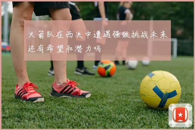 火箭队在西决中遭遇强敌挑战未来还有希望和潜力吗