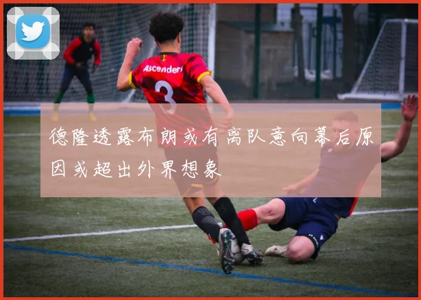 德隆透露布朗或有离队意向幕后原因或超出外界想象