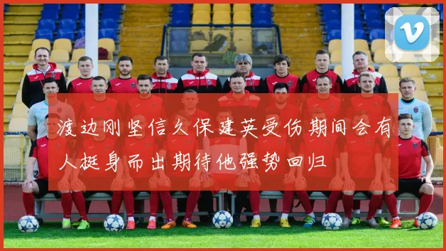 渡边刚坚信久保建英受伤期间会有人挺身而出期待他强势回归