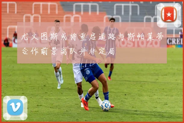 尤文图斯或将重启道路与斯帕莱蒂合作前景离队并非定局