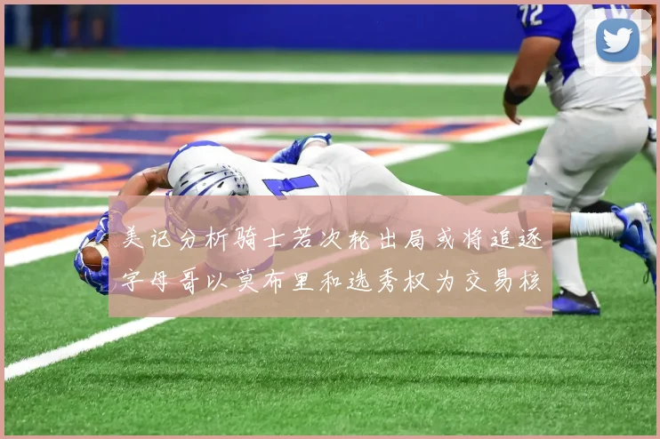 美记分析骑士若次轮出局或将追逐字母哥以莫布里和选秀权为交易核心