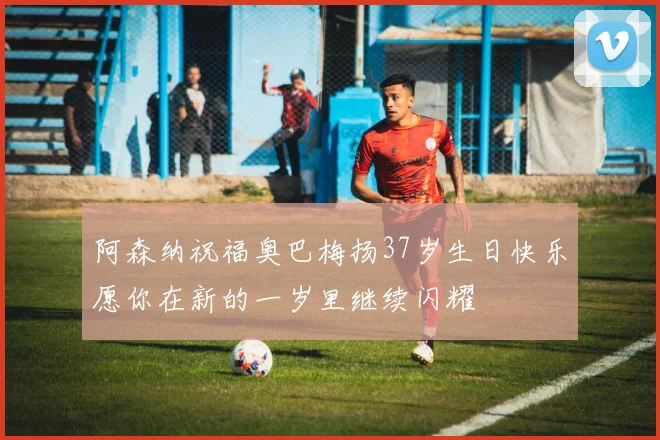 阿森纳祝福奥巴梅扬37岁生日快乐愿你在新的一岁里继续闪耀
