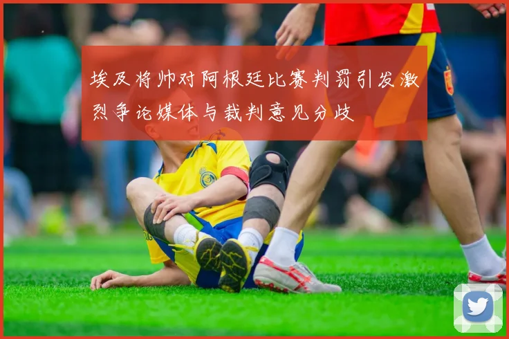 埃及将帅对阿根廷比赛判罚引发激烈争论媒体与裁判意见分歧