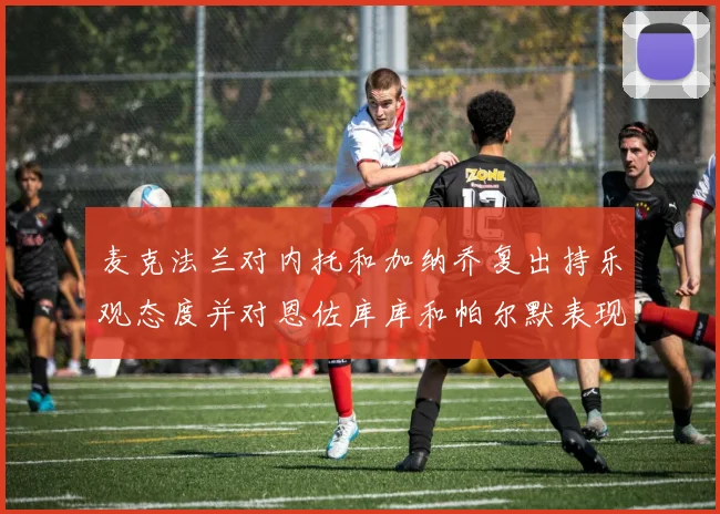 麦克法兰对内托和加纳乔复出持乐观态度并对恩佐库库和帕尔默表现表示满意
