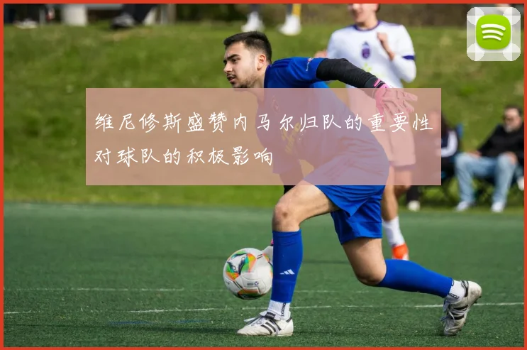 维尼修斯盛赞内马尔归队的重要性对球队的积极影响