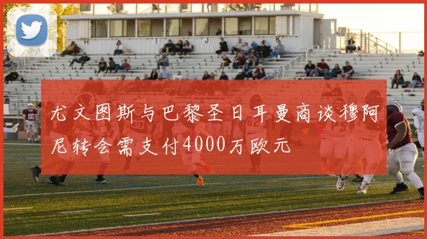 尤文图斯与巴黎圣日耳曼商谈穆阿尼转会需支付4000万欧元