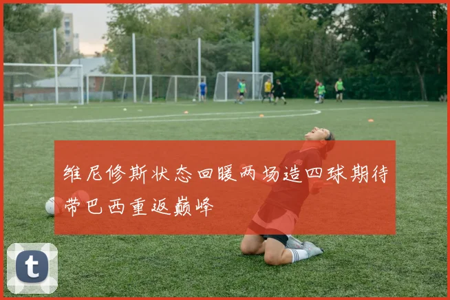 维尼修斯状态回暖两场造四球期待带巴西重返巅峰
