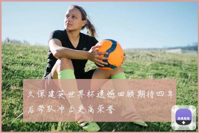 久保建英世界杯遗憾回顾期待四年后带队冲击更高荣誉