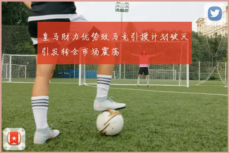 皇马财力优势致马竞引援计划破灭引发转会市场震荡