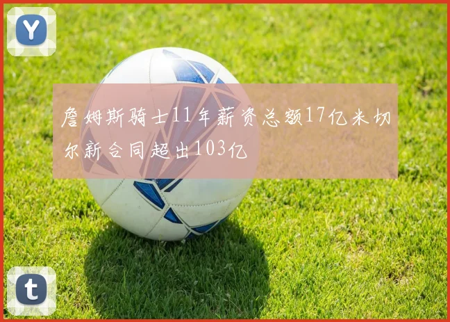 詹姆斯骑士11年薪资总额17亿米切尔新合同超出103亿