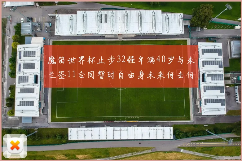 魔笛世界杯止步32强年满40岁与米兰签11合同暂时自由身未来何去何从