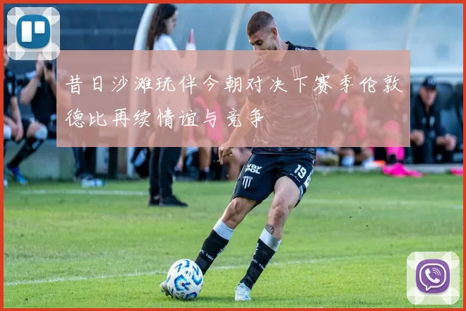 昔日沙滩玩伴今朝对决下赛季伦敦德比再续情谊与竞争