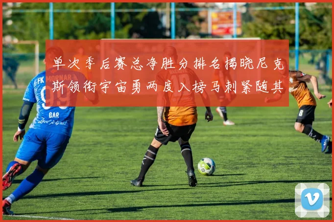 单次季后赛总净胜分排名揭晓尼克斯领衔宇宙勇两度入榜马刺紧随其后