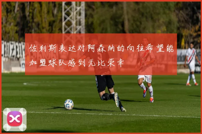 佐利斯表达对阿森纳的向往希望能加盟球队感到无比荣幸