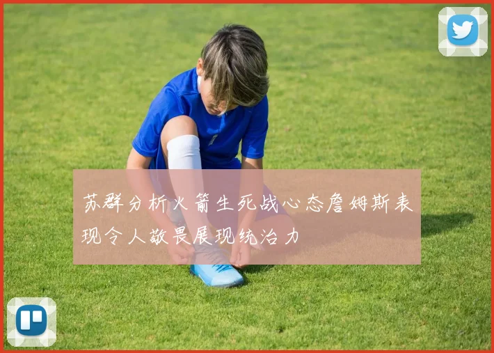 苏群分析火箭生死战心态詹姆斯表现令人敬畏展现统治力