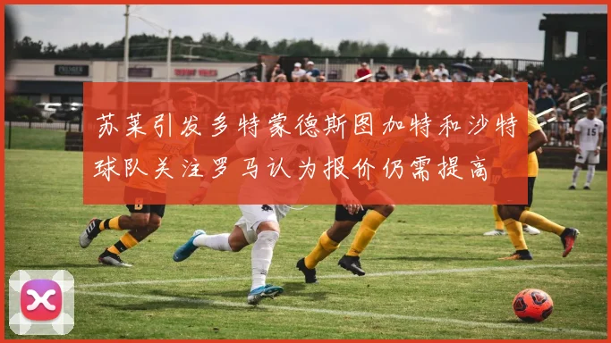 苏莱引发多特蒙德斯图加特和沙特球队关注罗马认为报价仍需提高
