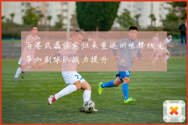 海港武磊伤愈归来重返训练锋线竞争加剧球队战力提升