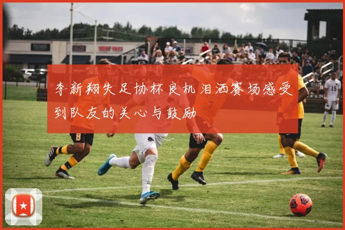 李新翔失足协杯良机泪洒赛场感受到队友的关心与鼓励