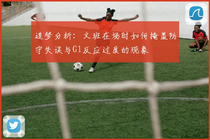 追梦分析：文班在场时如何掩盖防守失误与G1反应过度的现象