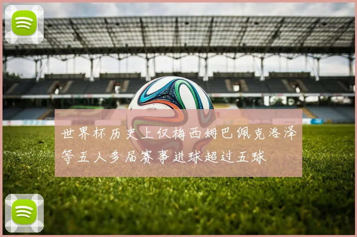 世界杯历史上仅梅西姆巴佩克洛泽等五人多届赛事进球超过五球