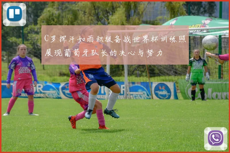 C罗挥汗如雨积极备战世界杯训练照展现葡萄牙队长的决心与努力