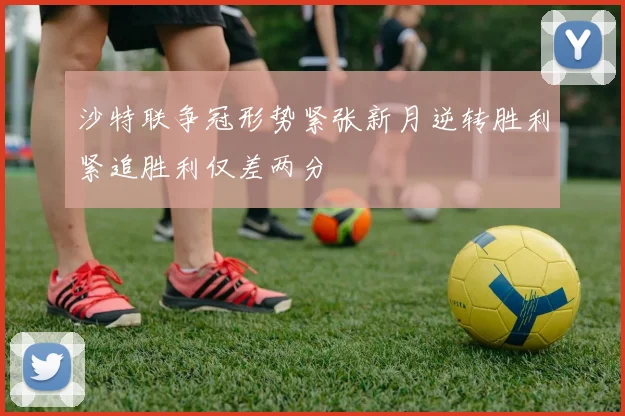 沙特联争冠形势紧张新月逆转胜利紧追胜利仅差两分