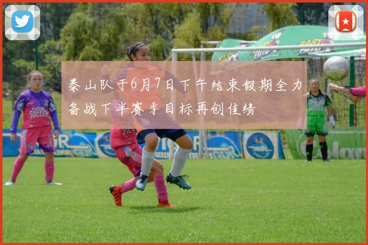 泰山队于6月7日下午结束假期全力备战下半赛季目标再创佳绩