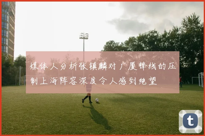 媒体人分析张镇麟对广厦锋线的压制上海阵容深度令人感到绝望